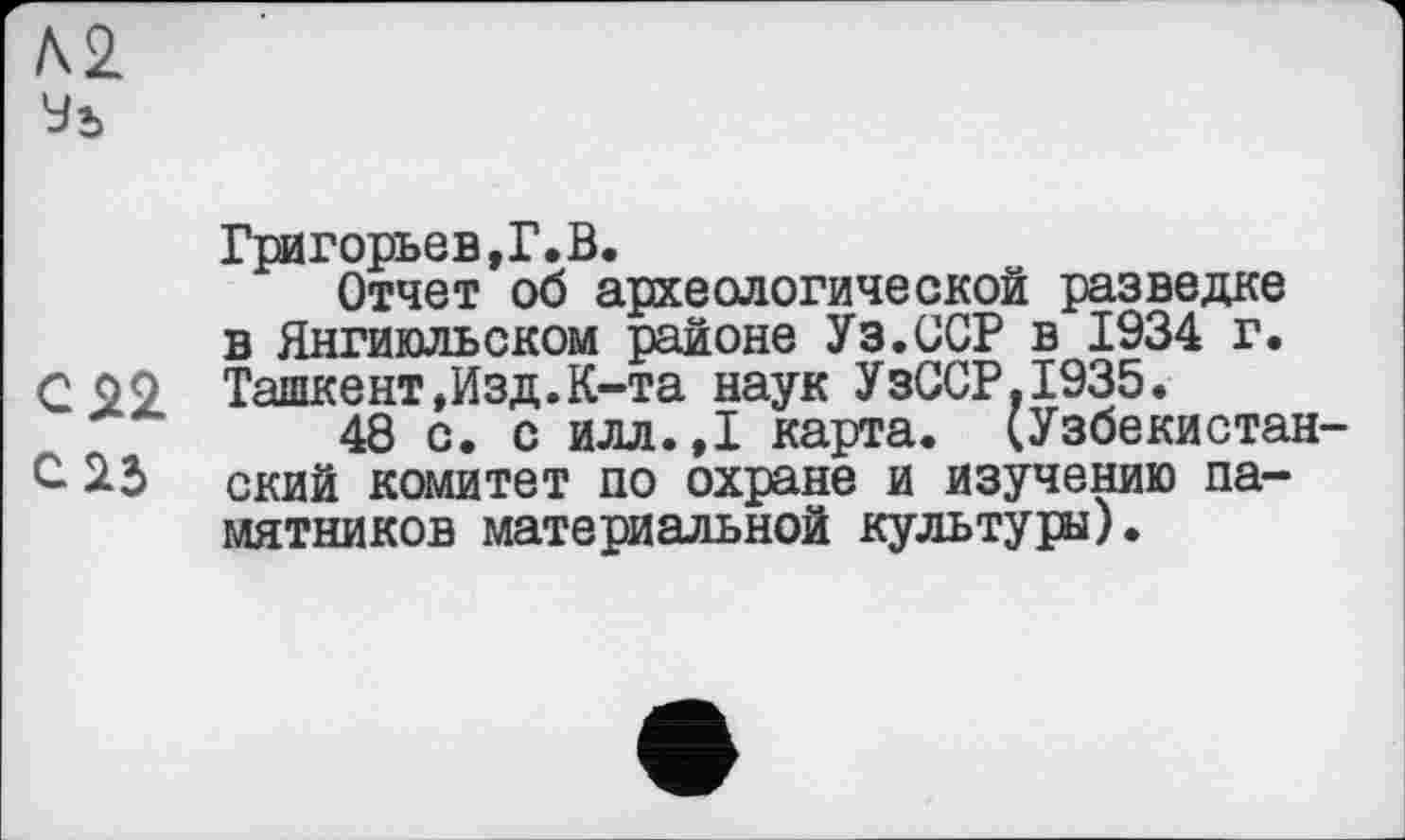 ﻿Л2
Григорьев,Г.В.
Отчет об археологической разведке в Янгиюльском районе Уз.ССР в 1934 г. С 99 Ташкент,Изд.К-та наук УзССР,1935.
48 с. с илл.,1 карта. (Узбекистан-С 22> ский комитет по охране и изучению памятников материальной культуры).